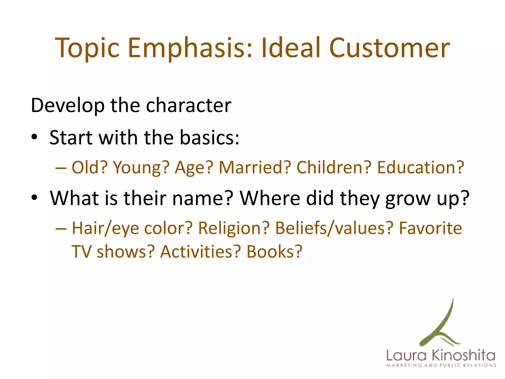 Topic Emphasis: Ideal Customer
Develop the character
• Start with the basics:
  – Old? Young? Age? Married? Children? Education?
• What is their name? Where did they grow up?
  – Hair/eye color? Religion? Beliefs/values? Favorite
    TV shows? Activities? Books?
 