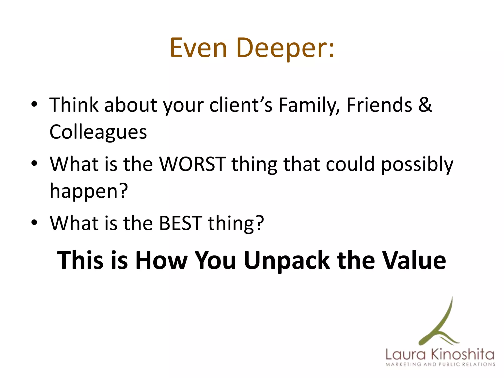 Even Deeper:
• Think about your client’s Family, Friends &
  Colleagues
• What is the WORST thing that could possibly
  happen?
• What is the BEST thing?
  This is How You Unpack the Value
 