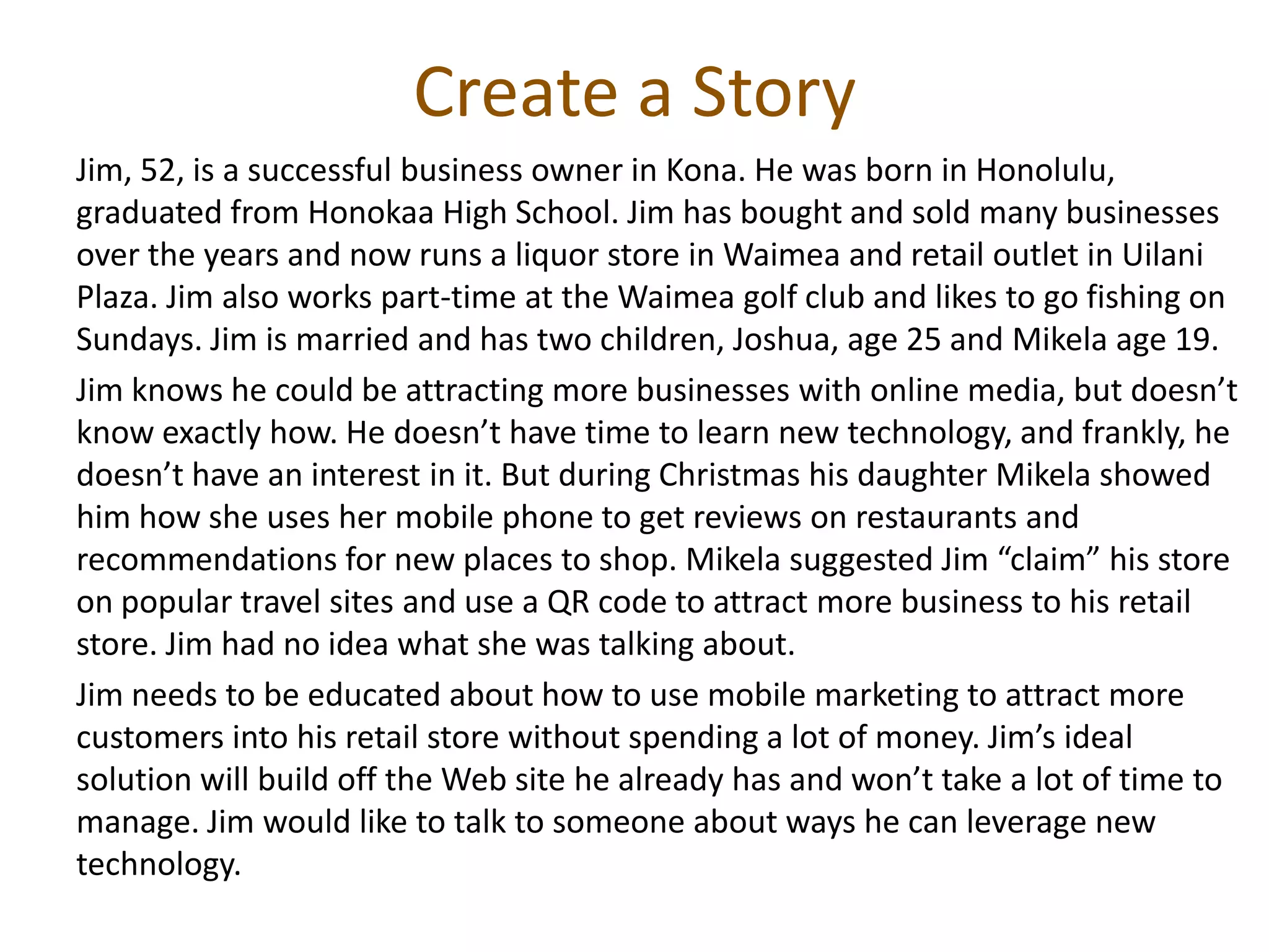 Create a Story
Jim, 52, is a successful business owner in Kona. He was born in Honolulu,
graduated from Honokaa High School. Jim has bought and sold many businesses
over the years and now runs a liquor store in Waimea and retail outlet in Uilani
Plaza. Jim also works part-time at the Waimea golf club and likes to go fishing on
Sundays. Jim is married and has two children, Joshua, age 25 and Mikela age 19.
Jim knows he could be attracting more businesses with online media, but doesn’t
know exactly how. He doesn’t have time to learn new technology, and frankly, he
doesn’t have an interest in it. But during Christmas his daughter Mikela showed
him how she uses her mobile phone to get reviews on restaurants and
recommendations for new places to shop. Mikela suggested Jim “claim” his store
on popular travel sites and use a QR code to attract more business to his retail
store. Jim had no idea what she was talking about.
Jim needs to be educated about how to use mobile marketing to attract more
customers into his retail store without spending a lot of money. Jim’s ideal
solution will build off the Web site he already has and won’t take a lot of time to
manage. Jim would like to talk to someone about ways he can leverage new
technology.
 