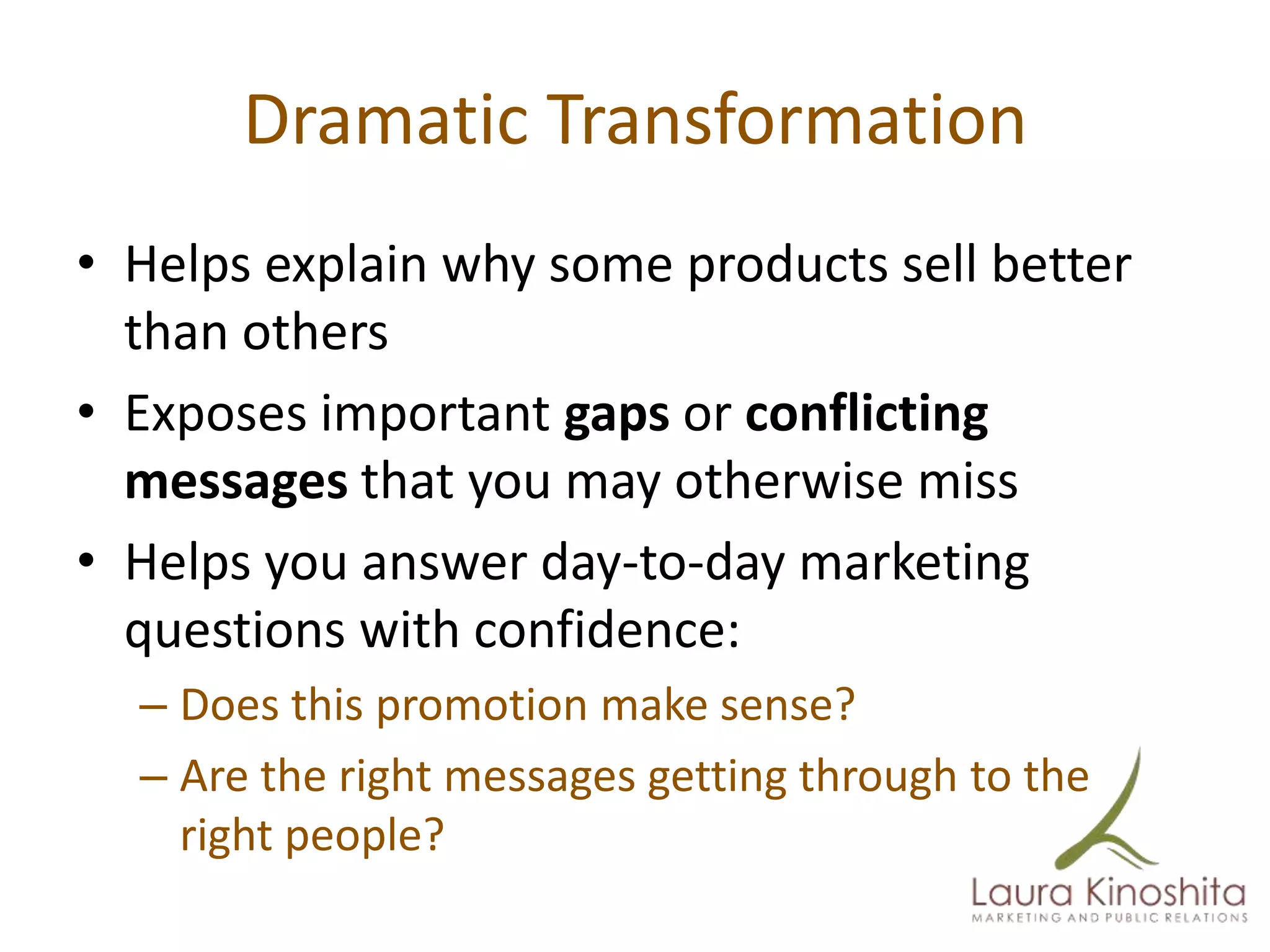 Dramatic Transformation
• Helps explain why some products sell better
  than others
• Exposes important gaps or conflicting
  messages that you may otherwise miss
• Helps you answer day-to-day marketing
  questions with confidence:
  – Does this promotion make sense?
  – Are the right messages getting through to the
    right people?
 