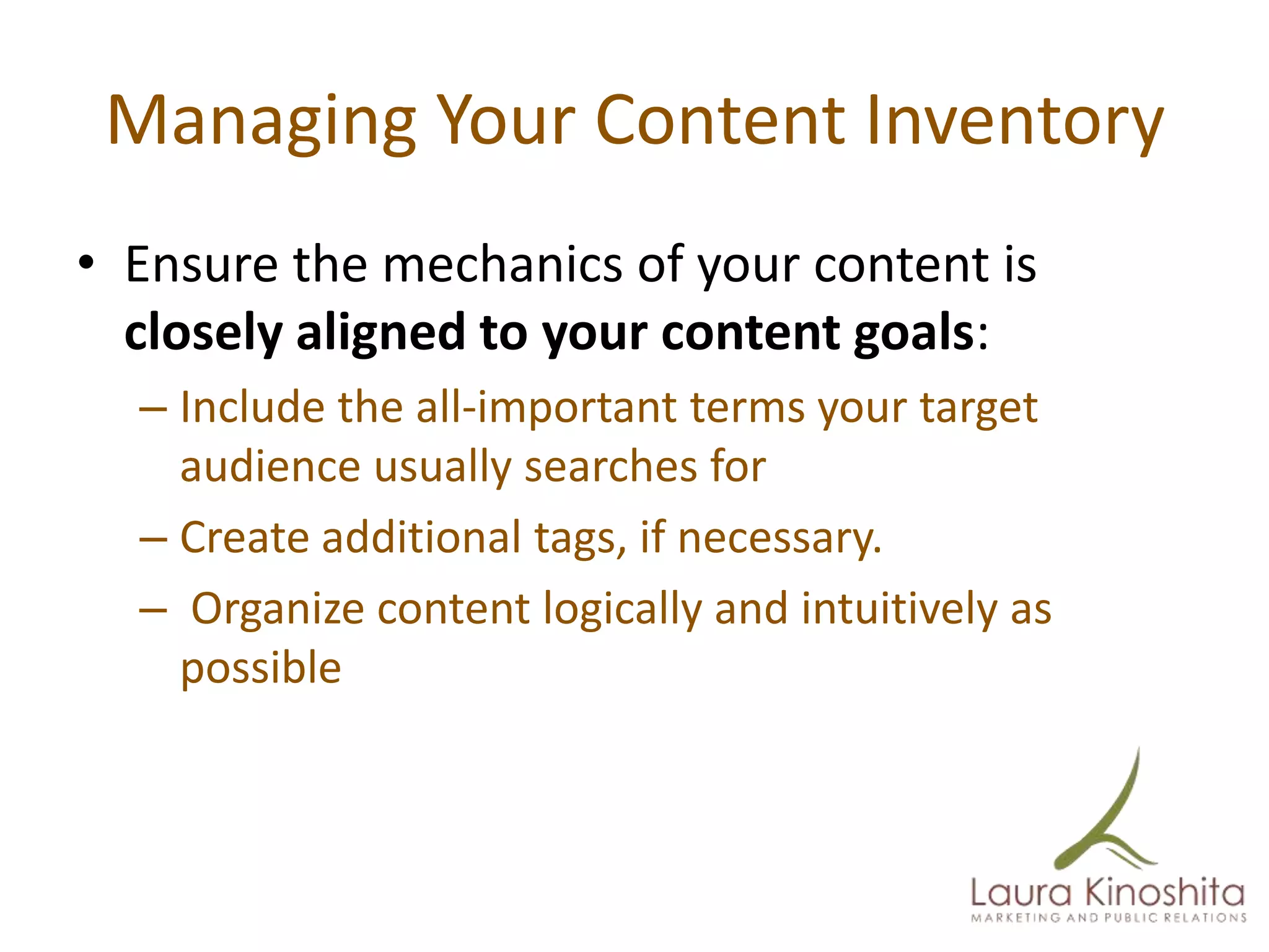 Managing Your Content Inventory
• Ensure the mechanics of your content is
  closely aligned to your content goals:
  – Include the all-important terms your target
    audience usually searches for
  – Create additional tags, if necessary.
  – Organize content logically and intuitively as
    possible
 