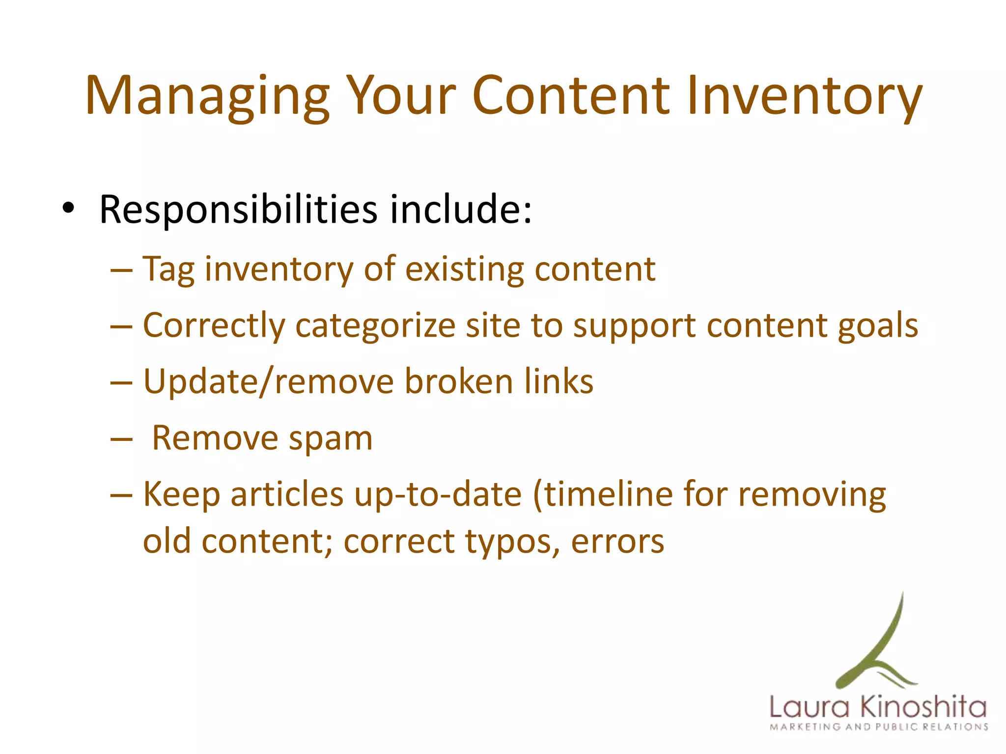 Managing Your Content Inventory
• Responsibilities include:
  – Tag inventory of existing content
  – Correctly categorize site to support content goals
  – Update/remove broken links
  – Remove spam
  – Keep articles up-to-date (timeline for removing
    old content; correct typos, errors
 
