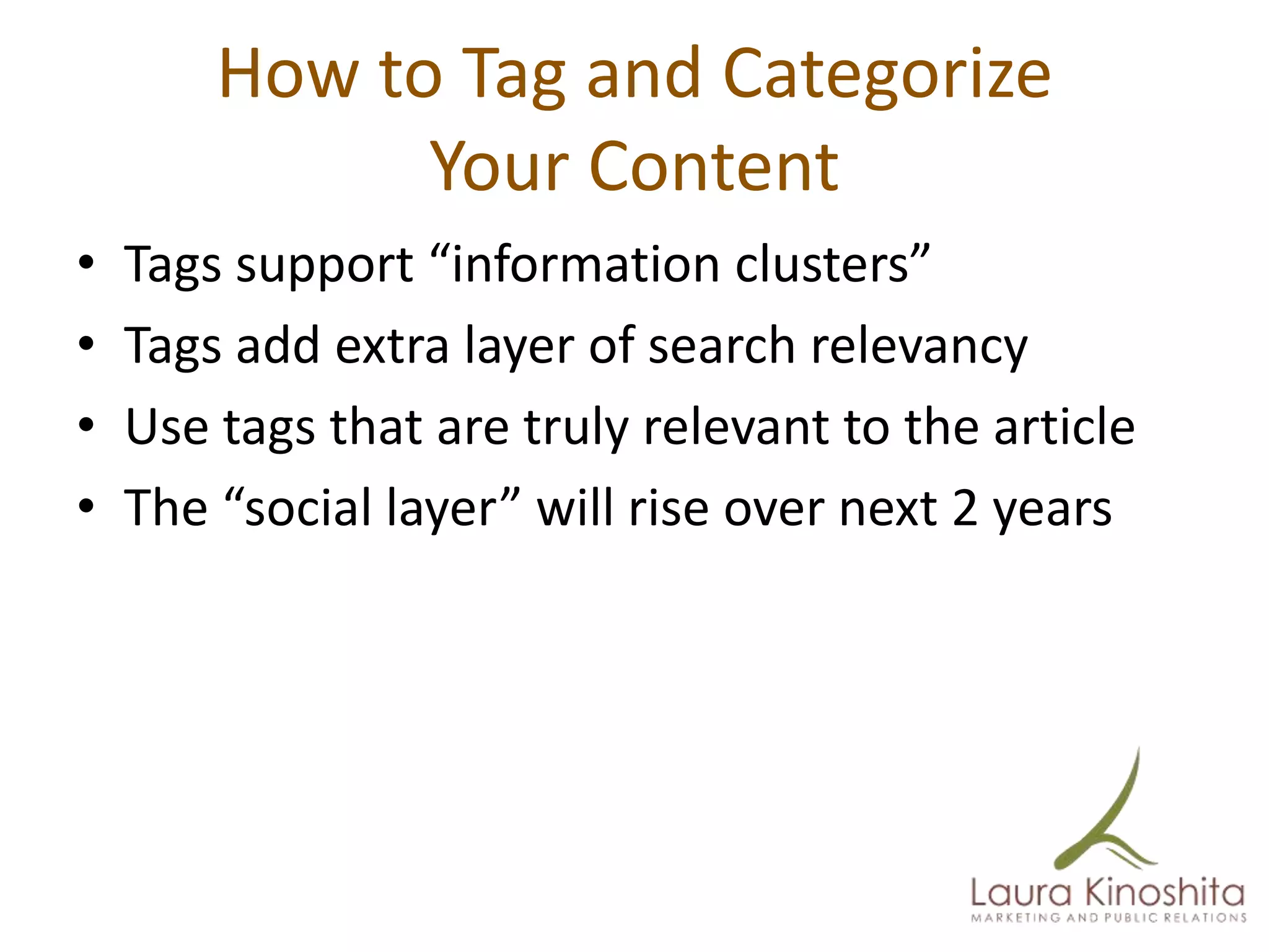 How to Tag and Categorize
              Your Content
•   Tags support “information clusters”
•   Tags add extra layer of search relevancy
•   Use tags that are truly relevant to the article
•   The “social layer” will rise over next 2 years
 