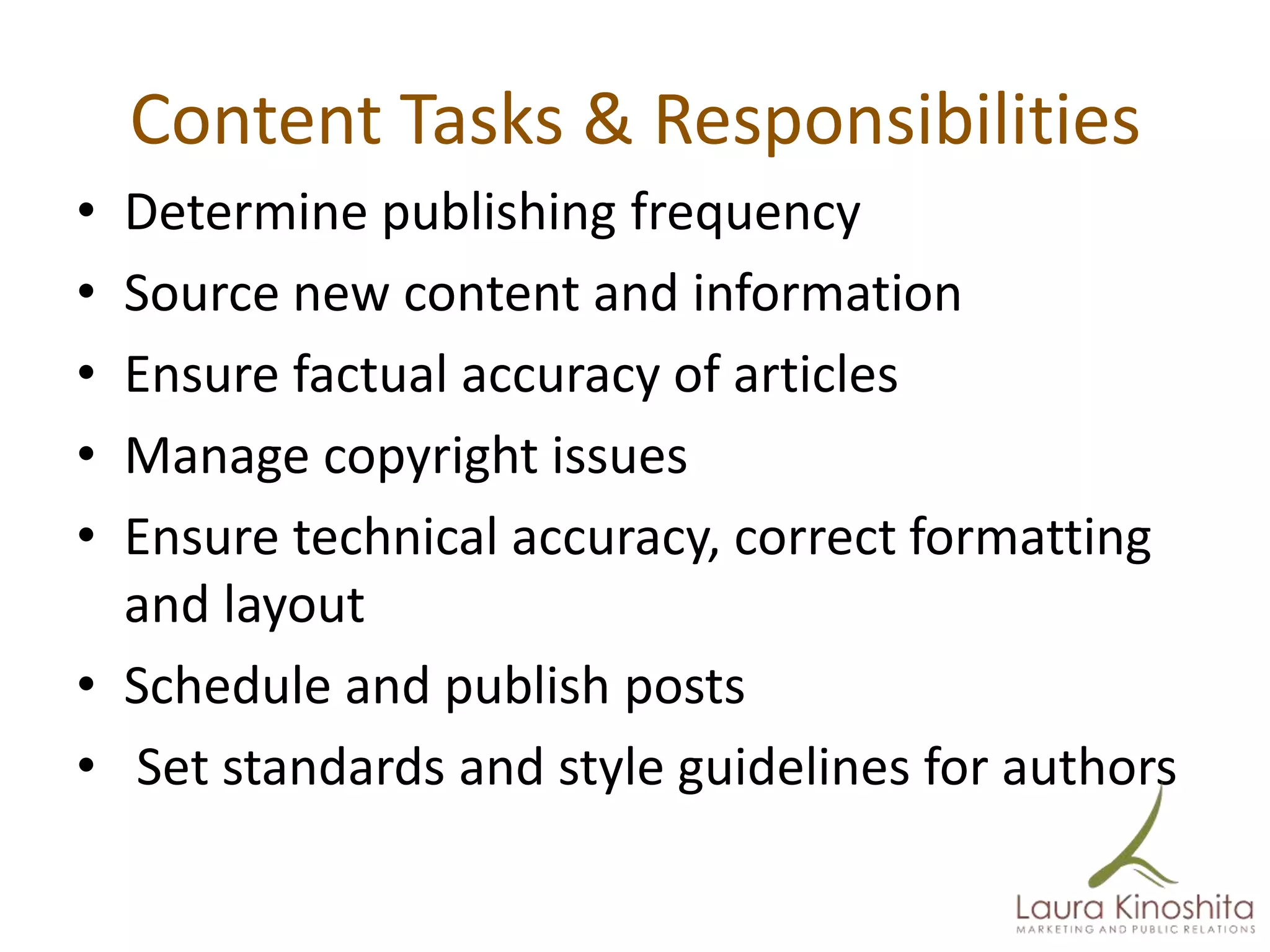Content Tasks & Responsibilities
• Determine publishing frequency
• Source new content and information
• Ensure factual accuracy of articles
• Manage copyright issues
• Ensure technical accuracy, correct formatting
  and layout
• Schedule and publish posts
• Set standards and style guidelines for authors
 