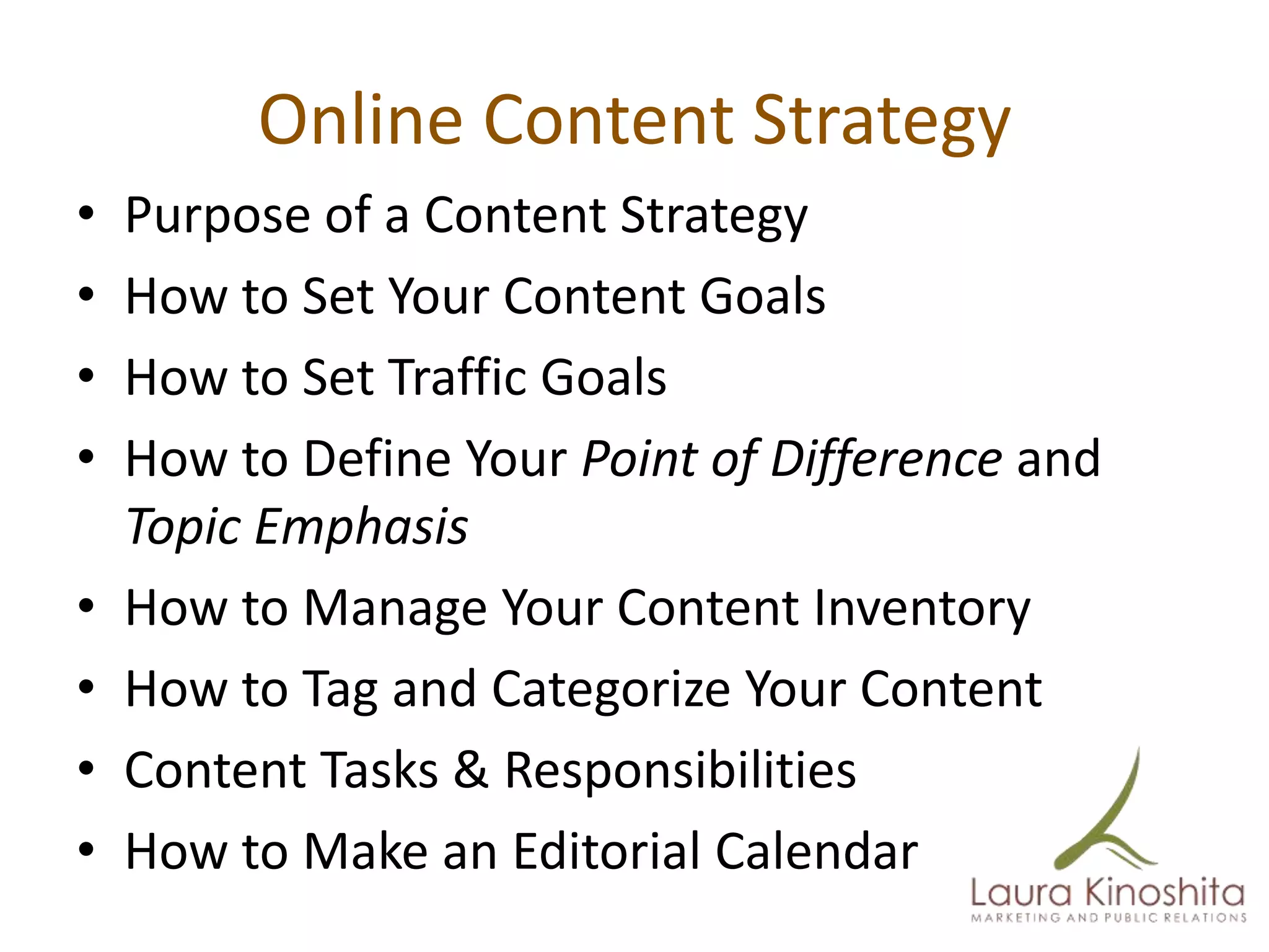 Online Content Strategy
•   Purpose of a Content Strategy
•   How to Set Your Content Goals
•   How to Set Traffic Goals
•   How to Define Your Point of Difference and
    Topic Emphasis
•   How to Manage Your Content Inventory
•   How to Tag and Categorize Your Content
•   Content Tasks & Responsibilities
•   How to Make an Editorial Calendar
 