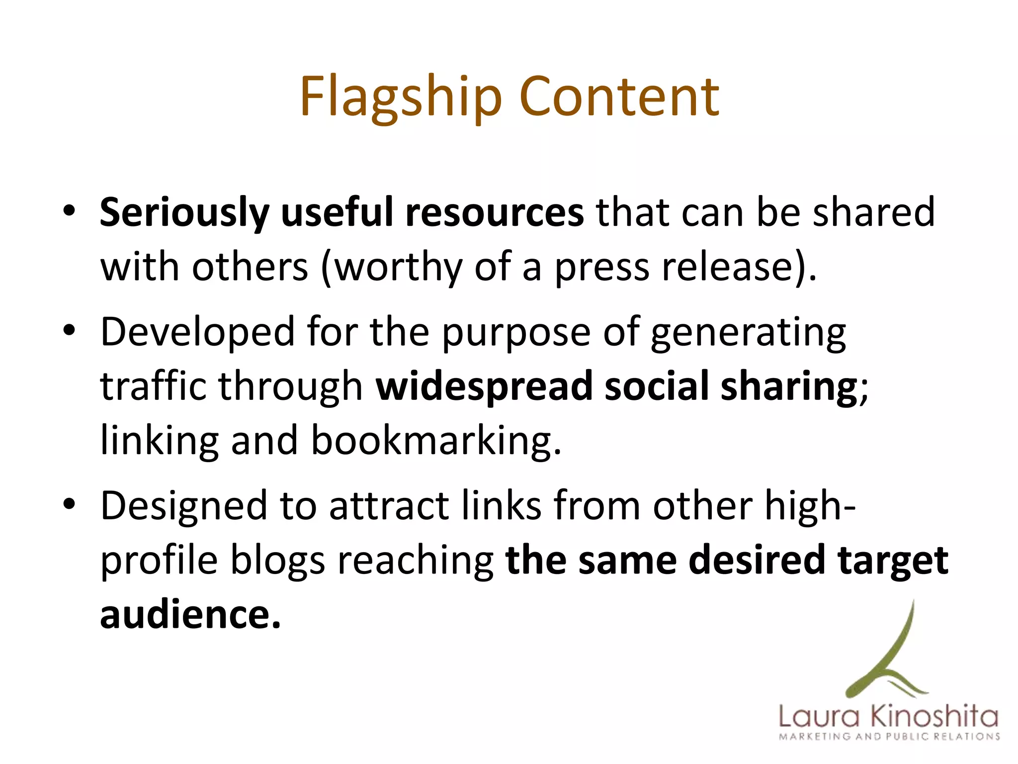 Flagship Content
• Seriously useful resources that can be shared
  with others (worthy of a press release).
• Developed for the purpose of generating
  traffic through widespread social sharing;
  linking and bookmarking.
• Designed to attract links from other high-
  profile blogs reaching the same desired target
  audience.
 