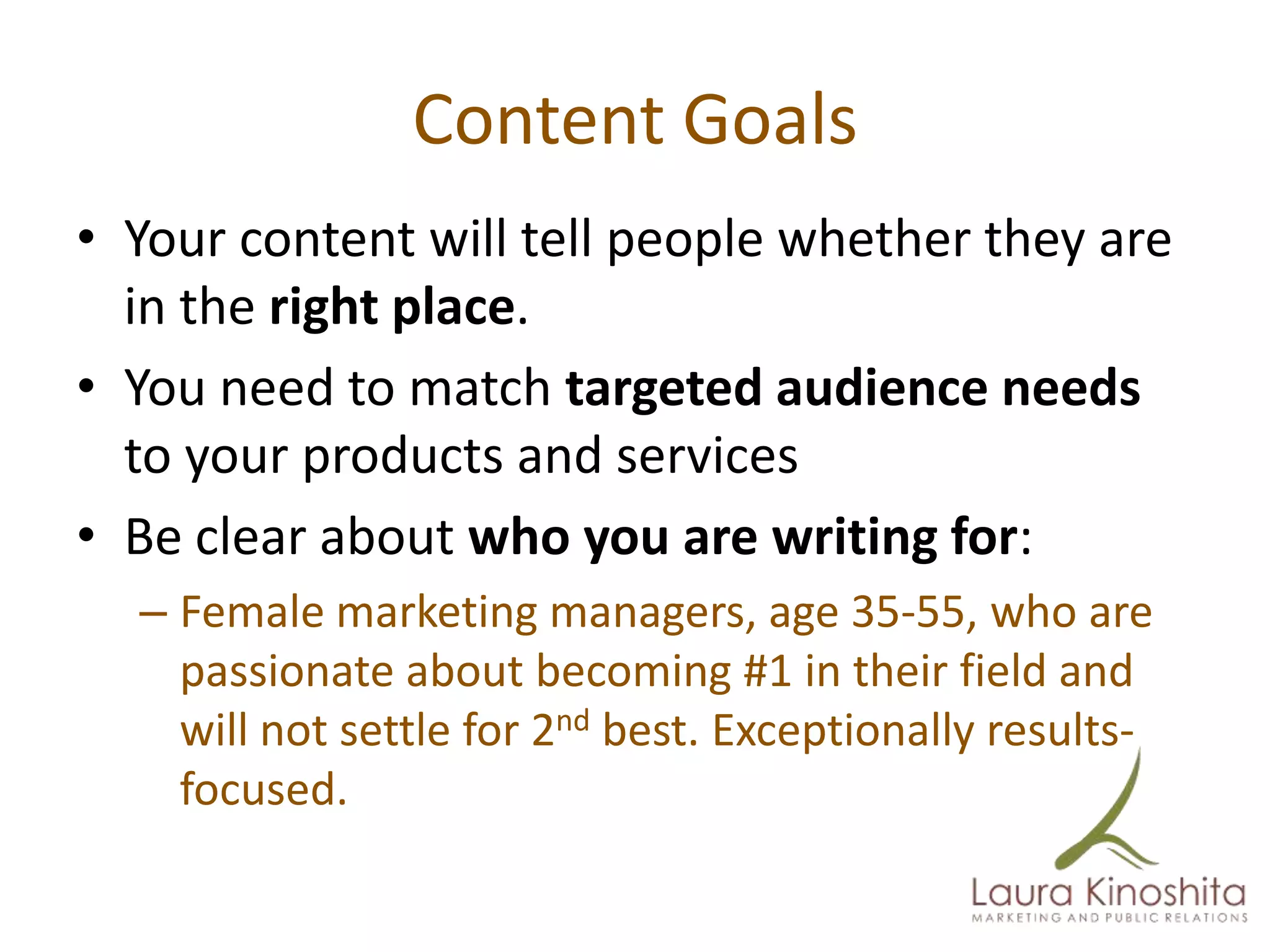 Content Goals
• Your content will tell people whether they are
  in the right place.
• You need to match targeted audience needs
  to your products and services
• Be clear about who you are writing for:
  – Female marketing managers, age 35-55, who are
    passionate about becoming #1 in their field and
    will not settle for 2nd best. Exceptionally results-
    focused.
 