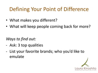 Defining Your Point of Difference
• What makes you different?
• What will keep people coming back for more?

Ways to find out:
- Ask: 3 top qualities
- List your favorite brands; who you’d like to
  emulate
 