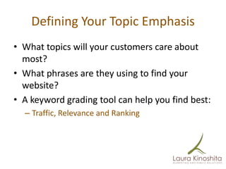 Defining Your Topic Emphasis
• What topics will your customers care about
  most?
• What phrases are they using to find your
  website?
• A keyword grading tool can help you find best:
  – Traffic, Relevance and Ranking
 