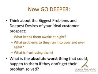 Now GO DEEPER:
• Think about the Biggest Problems and
  Deepest Desires of your ideal customer
  prospect:
  – What keeps them awake at night?
  – What problems to they run into over and over
    again?
  – What is frustrating them?
• What is the absolute worst thing that could
  happen to them if they don’t get their
  problem solved?
 