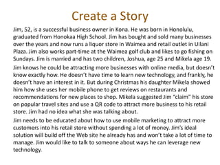 Create a Story
Jim, 52, is a successful business owner in Kona. He was born in Honolulu,
graduated from Honokaa High School. Jim has bought and sold many businesses
over the years and now runs a liquor store in Waimea and retail outlet in Uilani
Plaza. Jim also works part-time at the Waimea golf club and likes to go fishing on
Sundays. Jim is married and has two children, Joshua, age 25 and Mikela age 19.
Jim knows he could be attracting more businesses with online media, but doesn’t
know exactly how. He doesn’t have time to learn new technology, and frankly, he
doesn’t have an interest in it. But during Christmas his daughter Mikela showed
him how she uses her mobile phone to get reviews on restaurants and
recommendations for new places to shop. Mikela suggested Jim “claim” his store
on popular travel sites and use a QR code to attract more business to his retail
store. Jim had no idea what she was talking about.
Jim needs to be educated about how to use mobile marketing to attract more
customers into his retail store without spending a lot of money. Jim’s ideal
solution will build off the Web site he already has and won’t take a lot of time to
manage. Jim would like to talk to someone about ways he can leverage new
technology.
 
