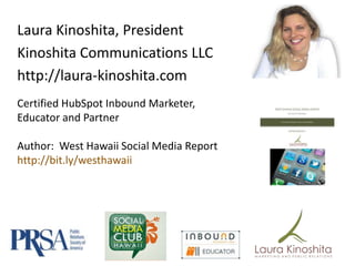 Laura Kinoshita, President
Kinoshita Communications LLC
http://laura-kinoshita.com
Certified HubSpot Inbound Marketer,
Educator and Partner

Author: West Hawaii Social Media Report
http://bit.ly/westhawaii
 