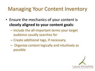 Managing Your Content Inventory
• Ensure the mechanics of your content is
  closely aligned to your content goals:
  – Include the all-important terms your target
    audience usually searches for
  – Create additional tags, if necessary.
  – Organize content logically and intuitively as
    possible
 