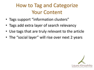 How to Tag and Categorize
              Your Content
•   Tags support “information clusters”
•   Tags add extra layer of search relevancy
•   Use tags that are truly relevant to the article
•   The “social layer” will rise over next 2 years
 