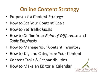 Online Content Strategy
•   Purpose of a Content Strategy
•   How to Set Your Content Goals
•   How to Set Traffic Goals
•   How to Define Your Point of Difference and
    Topic Emphasis
•   How to Manage Your Content Inventory
•   How to Tag and Categorize Your Content
•   Content Tasks & Responsibilities
•   How to Make an Editorial Calendar
 