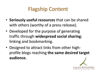 Flagship Content
• Seriously useful resources that can be shared
  with others (worthy of a press release).
• Developed for the purpose of generating
  traffic through widespread social sharing;
  linking and bookmarking.
• Designed to attract links from other high-
  profile blogs reaching the same desired target
  audience.
 