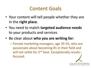 Content Goals
• Your content will tell people whether they are
  in the right place.
• You need to match targeted audience needs
  to your products and services
• Be clear about who you are writing for:
  – Female marketing managers, age 35-55, who are
    passionate about becoming #1 in their field and
    will not settle for 2nd best. Exceptionally results-
    focused.
 