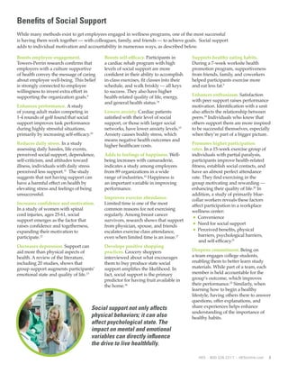 2 HES • 800.326.2317 • HESonline.com
Benefits of Social Support
While many methods exist to get employees engaged in wellness programs, one of the most successful
is having them work together — with colleagues, family, and friends — to achieve goals. Social support
adds to individual motivation and accountability in numerous ways, as described below.
Boosts employee engagement.
Towers-Perrin research confirms that
employers with a culture supportive
of health convey the message of caring
about employee well-being. This belief
is strongly connected to employee
willingness to invest extra effort in
supporting the organization goals.9
Enhances performance. A study
of young adult males competing in
1-4 rounds of golf found that social
support improves task performance
during highly stressful situations,
primarily by increasing self-efficacy.10
Reduces daily stress. In a study
assessing daily hassles, life events,
perceived social support, dependence,
self-criticism, and attitudes toward
illness, individuals with daily stress
perceived less support.11
The study
suggests that not having support can
have a harmful effect on health by
elevating stress and feelings of being
unsuccessful.
Increases confidence and motivation.
In a study of women with spinal
cord injuries, ages 25-61, social
support emerges as the factor that
raises confidence and togetherness,
expanding their motivation to
participate.12
Decreases depression. Support can
aid more than physical aspects of
health. A review of the literature,
including 20 studies, shows that
group support augments participants’
emotional state and quality of life.13
Boosts self-efficacy. Participants in
a cardiac rehab program with high
levels of social support are more
confident in their ability to accomplish
in-class exercises, fit classes into their
schedule, and walk briskly — all keys
to success. They also have higher
health-related quality of life, energy,
and general health status.14
Lowers anxiety. Cardiac patients
satisfied with their level of social
support, or those with larger social
networks, have lower anxiety levels.15
Anxiety causes bodily stress, which
means negative health outcomes and
higher healthcare costs.
Adds to feelings of happiness. Well-
being increases with camaraderie,
indicates a study among employees
from 89 organizations in a wide
range of industries.16
Happiness is
an important variable in improving
performance.
Improves exercise attendance.
Limited time is one of the most
common reasons for not exercising
regularly. Among breast cancer
survivors, research shows that support
from physician, spouse, and friends
escalates exercise class attendance,
even when limited time is an issue.17
Develops positive shopping
practices. Grocery shoppers
interviewed about what encourages
them to buy produce state social
support amplifies the likelihood. In
fact, social support is the primary
predictor for having fruit available in
the home.18
Supports healthy eating habits.
During a 7-week worksite health
promotion program, supportiveness
from friends, family, and coworkers
helped participants exercise more
and eat less fat.5
Enhances enthusiasm. Satisfaction
with peer support raises performance
motivation. Identification with a unit
also affects the relationship between
peers.19
Individuals who know that
others support them are more inspired
to be successful themselves, especially
when they’re part of a bigger picture.
Promotes higher participation
rates. In a 15-week exercise group of
individuals with partial paralysis,
participants improve health-related
fitness, establish social contacts, and
have an almost perfect attendance
rate. They find exercising in the
group motivating and rewarding —
enhancing their quality of life.20
In
addition, a study of primarily blue-
collar workers reveals these factors
affect participation in a workplace
wellness center:
l Convenience
l Need for social support
l Perceived benefits, physical
barriers, psychological barriers,
and self-efficacy.21
Deepens commitment. Being on
a team engages college students,
enabling them to better learn study
materials. While part of a team, each
member is held accountable for the
group’s outcome, which improves
their performance.22
Similarly, when
learning how to begin a healthy
lifestyle, having others there to answer
questions, offer explanations, and
share experiences helps enhance
understanding of the importance of
healthy habits.
Social support not only affects
physical behaviors; it can also
affect psychological state. The
impact on mental and emotional
variables can directly influence
the drive to live healthfully.
 