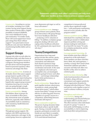 4 HES • 800.326.2317 • HESonline.com
Lessens pain. According to a review
of 16 studies, including over 13,000
women, having social support during
labor results in shorter labor, a higher
possibility of natural childbirth,
and a lower likelihood of using
pain medication.28
In another study,
those with social support have lower
pain ratings than those without
support.29
Less pain leads to lower
healthcare costs and more likelihood
of performing healthy habits such as
exercise.
Support Groups
A group who relies on each other for
information, help, and other forms of
support can also improve success in
a program. Having group members
provide advice and encouragement
based on personal experience offers
numerous advantages like these.
Enhances quality of life. A review of
44 studies shows that cancer support
groups improve quality of life and
morale. Participants report feeling less
alone, better understood, and more
hopeful after support group sessions.30
Sometimes knowing we’re not the
only one going through a tough
situation makes all the difference.
Fosters accountability. Among
224 children, those in groups are
more accountable to their peers;
they demonstrate more acceptable
behaviors, especially older children.31
Accountability leads to consistency;
with consistency, health behaviors
become habits.
Improves psychosocial well-being.
Through peer group support, 326
orphans with AIDS experience less
anxiety, depression, and anger. In the
control group, however, orphans feel
more depression and anger as well as
lower self-esteem.32
Lowers healthcare costs. Among a
group of breast cancer patients, those
in an intervention with group therapy
have lower healthcare utilization
— producing a 23.5% reduction in
billing.33
In addition, workplace group
programs dealing with stress and
coping reduce healthcare utilization
by 34%; participants also report fewer
sick days.34
Teams/Competitions
Organizations have long used
group activities like retreats, sports,
and internal competitions to build
camaraderie and enthusiasm.
Such shared experiences forge
bonds that can translate into better
coordination and results. In the same
way, employees who team up to
accomplish a fun, yet meaningful,
wellness goal get to know each other
better — and stronger relationships
lead to better performance, as
described below.
Builds relationships. Teams that set
goals together increase cohesiveness,
according to a study among high
school sports teams,35
which makes
success more likely.36
Groups are more
effective at achieving goals; however,
regardless of a group’s success in a
competition, relationships between
teammates still improve.37
Drives sustainable weight loss.
The power of group dynamics helps
individuals achieve specific health
goals. During a 4-month weight loss
program, participants recruited with
friends are more likely to complete
programs and keep off the weight.38
A 16-week Internet-based team
competition to increase physical
activity shows significant weight
loss — with participants maintaining
most of it even 6 months after the
program ended.39
Enhances problem solving. When
individuals hit a road block, the team
can help get around it. Collaboration
improves problem solving and
decision making for individuals —
by at least 20% for many.40
It works
for workplace productivity and for
healthier lifestyles.
Leverages pooled knowledge. A
team includes more than collective
perspectives of the individuals.41
Team members can share what they
know, think, feel, and experience —
creating a synergy that’s hard to beat.
Teammates celebrate each other’s
successes and help each other over
hurdles as they strive to achieve
common goals.
Reinforces team citizenship. One
study found promotion of teamwork
by leaders, along with team
commitment and support, positively
affects organization dynamics by
changing individual behavior.42
When
each person works together as part of
a unit to enhance wellness, everyone
wins.
Strengthens motivation and
accountability. Seeing and
understanding goal-directed behavior
can inspire others to do the same.43
This effect increases when individuals
are part of a group.44
A sense of
team pride and belonging, as well as
accountability, is vital to improving
individual effort and performance.
When everyone works together to
improve lifestyle habits, success is
more likely. Reinforcement is the key.Teammates celebrate each other’s successes and help each
other over hurdles as they strive to achieve common goals.
 