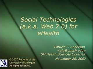 Social Technologies (a.k.a. Web 2.0) for eHealth Patricia F. Anderson  <pfa@umich.edu> UM Health Sciences Libraries  November 28, 2007 © 2007 Regents of the University of Michigan. All rights reserved. 