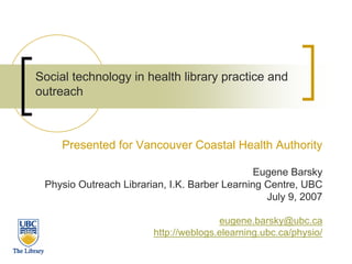 Social technology in health library practice and
outreach



     Presented for Vancouver Coastal Health Authority

                                               Eugene Barsky
 Physio Outreach Librarian, I.K. Barber Learning Centre, UBC
                                                 July 9, 2007

                                       eugene.barsky@ubc.ca
                        http://weblogs.elearning.ubc.ca/physio/