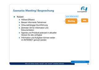Szenario: Meeting/ Besprechung

  Nutzen
      Höhere Effizenz
      Besser informierte Teilnehmer
      Ortsunabhängige Durchführung
      Zentraler Ort für Information und
       Dokumentation
      Agenda und Protokoll jederzeit in aktueller
       Version für alle verfügbar
      Information und Aufgaben können weiter
       im INTRANET genutzt werden




             Wie wir schon heute “social” und “smart” arbeiten können   31
 