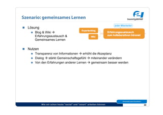 Szenario: gemeinsames Lernen

  Lösung
      Blog & Wiki 
       Erfahrungsaustausch &
       Gemeinsames Lernen


  Nutzen
      Transparenz von Informationen  erhöht die Akzeptanz
      Dialog  stärkt Gemeinschaftsgefühl  miteinander verändern
      Von den Erfahrungen anderer Lernen  gemeinsam besser werden




            Wie wir schon heute “social” und “smart” arbeiten können   39
 