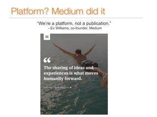 Platform? Medium did it 
“We’re a platform, not a publication.” 
- Ev Williams, co-founder, Medium 
 