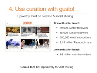 4. Use curation with gusto! 
Upworthy: Built on curation & social sharing 
12 
months 
a1er 
launch: 
• 70,000 Twitter followers 
• 15,000 Tumblr followers 
• 500,000 email subscribers 
• 1.15 million Facebook fans 
20 
months 
a1er 
launch: 
• 88 million monthly visitors 
Bonus tool tip: Optimizely for A/B testing 
 