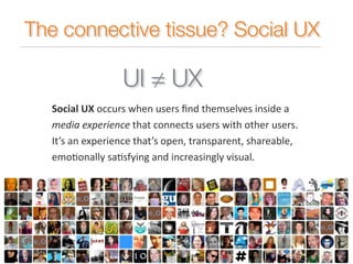 The connective tissue? Social UX 
Social 
UX 
UI = UX 
occurs 
when 
users 
find 
themselves 
inside 
a 
media 
experience 
that 
connects 
users 
with 
other 
users. 
It’s 
an 
experience 
that’s 
open, 
transparent, 
shareable, 
emo:onally 
sa:sfying 
and 
increasingly 
visual. 
 