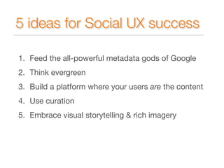 5 ideas for Social UX success 
1. Feed the all-powerful metadata gods of Google 
2. Think evergreen 
3. Build a platform where your users are the content 
4. Use curation 
5. Embrace visual storytelling & rich imagery 
 