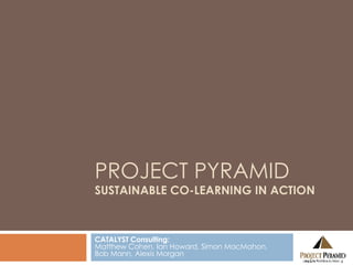 PROJECT PYRAMID SUSTAINABLE CO-LEARNING IN ACTION CATALYST Consulting: Matthew Cohen, Ian Howard, Simon MacMahon,  Bob Mann, Alexis Morgan 