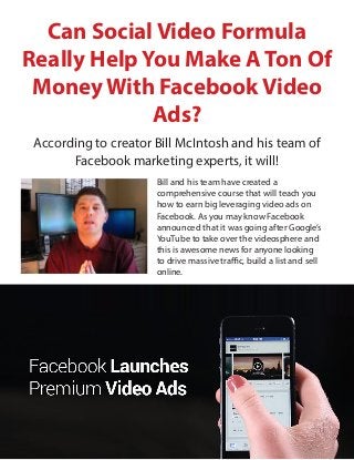 Can Social Video Formula
Really Help You Make A Ton Of
Money With Facebook Video
Ads?
According to creator Bill McIntosh and his team of
Facebook marketing experts, it will!
Bill and his team have created a
comprehensive course that will teach you
how to earn big leveraging video ads on
Facebook. As you may know Facebook
announced that it was going after Google’s
YouTube to take over the videosphere and
this is awesome news for anyone looking
to drive massive traffic, build a list and sell
online.
 