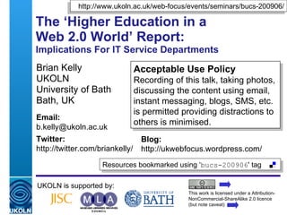 The ‘Higher Education in a  Web 2.0 World’ Report:  Implications For IT Service Departments Brian Kelly UKOLN University of Bath Bath, UK UKOLN is supported by: This work is licensed under a Attribution-NonCommercial-ShareAlike 2.0 licence (but note caveat) Acceptable Use Policy Recording of this talk, taking photos, discussing the content using email, instant messaging, blogs, SMS, etc. is permitted providing distractions to others is minimised. Resources bookmarked using ‘ bucs-200906 ' tag  http://www.ukoln.ac.uk/web-focus/events/seminars/bucs-200906/ Email: [email_address] Twitter: http://twitter.com/briankelly/   Blog: http://ukwebfocus.wordpress.com/ 