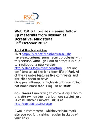 Web 2.0 & Libraries – some follow
up materials from session at
Ucreative, Maidstone
31st October 2007

Social Bookmarking
Furl http://furl.net/member/rscselinks I
have encountered some recent problems with
this service. Although I am told that it is due
to a rollout of a new version
http://blogs.looksmart.com/furl/ I am not
confident about the long term life of Furl. All
of the valuable features like comments and
site clips seem to have
disappearedtemporarily,leaving it resembling
not much more than a big list of 'stuff'

del.icio.us I am trying to convert my links to
this site (which seems a lot more stable) just
in case! Harold Fricker’s link is at
http://del.icio.us/hf.rscse

I would recommend, whichever bookmark
site you opt for, making regular backups of
your links



                                              1