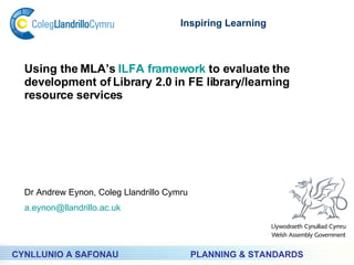 PLANNING & STANDARDS Inspiring Learning CYNLLUNIO A SAFONAU Using the MLA’s  ILFA framework  to evaluate the development of Library 2.0 in FE library/learning resource services Dr Andrew Eynon, Coleg Llandrillo Cymru [email_address] 