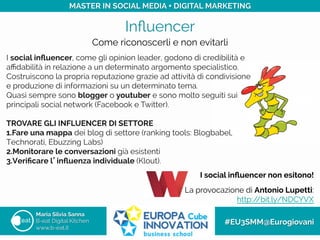 Inﬂuencer
Maria Silvia Sanna
B-eat Digital Kitchen
www.b-eat.it
#EU3SMM@Eurogiovani
MASTER IN SOCIAL MEDIA + DIGITAL MARKETING
Come riconoscerli e non evitarli
I social inﬂuencer, come gli opinion leader, godono di credibilità e
aﬃdabilità in relazione a un determinato argomento specialistico.
Costruiscono la propria reputazione grazie ad attività di condivisione
e produzione di informazioni su un determinato tema.
Quasi sempre sono blogger o youtuber e sono molto seguiti sui
principali social network (Facebook e Twitter).
	
 	
 	
 
TROVARE GLI INFLUENCER DI SETTORE
1. Fare una mappa dei blog di settore (ranking tools: Blogbabel,
Technorati, Ebuzzing Labs)
2. Monitorare le conversazioni già esistenti
3. Veriﬁcare l’inﬂuenza individuale (Klout).
I social inﬂuencer non esitono!
	

La provocazione di Antonio Lupetti:
http://bit.ly/NDCYVX
 