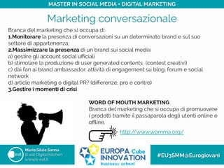 Marketing conversazionale
Maria Silvia Sanna
B-eat Digital Kitchen
www.b-eat.it
#EU3SMM@Eurogiovani
MASTER IN SOCIAL MEDIA + DIGITAL MARKETING
http://www.womma.org/
WORD OF MOUTH MARKETING
Branca del marketing che si occupa di promuovere
i prodotti tramite il passaparola degli utenti online e
oﬄine.
Branca del marketing che si occupa di:
1. Monitorare la presenza di conversazioni su un determinato brand e sul suo
settore di appartenenza;
2. Massimizzare la presenza di un brand sui social media
a) gestire gli account social uﬃciali
b) stimolare la produzione di user generated contents (contest creativi)
c) dai fan ai brand ambassador: attività di engagement su blog, forum e social
network
d) article marketing o digital PR? (diﬀerenze, pro e contro)
3. Gestire i momenti di crisi.
	
 
 