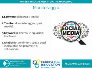 Monitoraggio
Maria Silvia Sanna
B-eat Digital Kitchen
www.b-eat.it
#EU3SMM@Eurogiovani
MASTER IN SOCIAL MEDIA + DIGITAL MARKETING
1. Software di ricerca e analisi
2. Territori di monitoraggio: quali
media?
3. Keyword di ricerca à equazioni
booleane
4. Analisi del sentiment: scelta degli
indicatori e dei parametri di
valutazione.
 