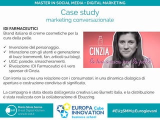 Case study
marketing conversazionale
Maria Silvia Sanna
B-eat Digital Kitchen
www.b-eat.it
#EU3SMM@Eurogiovani
MASTER IN SOCIAL MEDIA + DIGITAL MARKETING
IDI FARMACEUTICI
Brand italiano di creme cosmetiche per la
cura della pelle.
ü  Invenzione del personaggio,
ü  Interazione con gli utenti e generazione
di buzz (commenti, fan, articoli sui blog),
ü  UGC: parodie, smascheramenti,
ü  Rivelazione: IDI Farmaceutici è il vero
sponsor di Cinzia.
Con ironia su crea una relazione con i consumatori, in una dinamica dialogica di
apertura e costruzione condivisa di signiﬁcato,
La campagna è stata ideata dall’agenzia creativa Leo Burnett italia, e la distribuzione
è stata realizzata con la collaborazione di Ebuzzing.
 