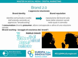 Brand 2.0
Maria Silvia Sanna
B-eat Digital Kitchen
www.b-eat.it
#EU3SMM@Eurogiovani
MASTER IN SOCIAL MEDIA + DIGITAL MARKETING
L’approccio relazionale
Il consumatore diventa prosumer, attore consapevole e attivo di una relazione
sociale.
[Brand washing = lavaggio di coscienza del brand*]
Brand identity
=
identità comunicata e scelta
dall azienda secondo un
approccio broadcasting
Brand reputation
=
reputazione del brand sulla
base delle relazioni sociali
nelle quali è coinvolta
PAROLE CHIAVE
 