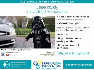 Case study
storytelling & viral contents
Maria Silvia Sanna
B-eat Digital Kitchen
www.b-eat.it
#EU3SMM@Eurogiovani
MASTER IN SOCIAL MEDIA + DIGITAL MARKETING
http://bit.ly/1gzDZNf
ü 	
 Emotional rollercoster:
fallimento / successo
ü  Valori (famiglia)
ü Riferimento a una sfera
culturale condivisa
ü Musica
ü Il prodotto non è
protagonista
ü User generated
contents
 