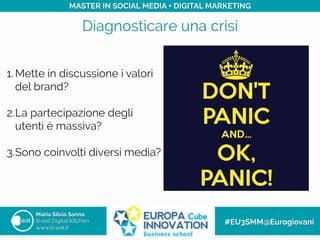 Diagnosticare una crisi
Maria Silvia Sanna
B-eat Digital Kitchen
www.b-eat.it
#EU3SMM@Eurogiovani
MASTER IN SOCIAL MEDIA + DIGITAL MARKETING
1. Mette in discussione i valori
del brand?
2. La partecipazione degli
utenti è massiva?
3. Sono coinvolti diversi media?
 