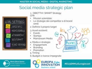 Maria Silvia Sanna
B-eat Digital Kitchen
www.b-eat.it
#EU3SMM@Eurogiovani
MASTER IN SOCIAL MEDIA + DIGITAL MARKETING
Social media strategic plan
1.  OBIETTIVI: SMART Strategy
CFR:
•  Mission aziendale;
•  Le strategie dei competitor o di brand
simili
2. Deﬁnire il proprio target
3. Asset esistenti:
•  Eventi,
•  Stampa
•  Mainstream Media
4. Media e strategia:
•  Engagement
•  Branding
•  Promotion
5. Timing
6. Budget e risorse impegnate
 