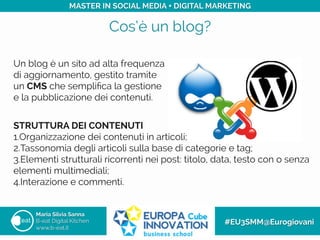 Cos’è un blog?
Maria Silvia Sanna
B-eat Digital Kitchen
www.b-eat.it
#EU3SMM@Eurogiovani
MASTER IN SOCIAL MEDIA + DIGITAL MARKETING
Un blog è un sito ad alta frequenza
di aggiornamento, gestito tramite
un CMS che sempliﬁca la gestione
e la pubblicazione dei contenuti.
STRUTTURA DEI CONTENUTI
1. Organizzazione dei contenuti in articoli;
2. Tassonomia degli articoli sulla base di categorie e tag;
3. Elementi strutturali ricorrenti nei post: titolo, data, testo con o senza
elementi multimediali;
4. Interazione e commenti.
 