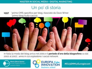 Un po’ di storia
Maria Silvia Sanna
B-eat Digital Kitchen
www.b-eat.it
#EU3SMM@Eurogiovani
MASTER IN SOCIAL MEDIA + DIGITAL MARKETING
1997 *primo CMS speciﬁco per blog, rilasciato da Dave Winer
*primo blog (sulla caccia).
In Italia la moda dei blog arriva nel 2001 e il periodo d oro della blogosfera va dal
2002 al 2007… anno in cui esplodono i social network.
 