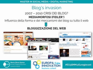 Blog’s invasion
Maria Silvia Sanna
B-eat Digital Kitchen
www.b-eat.it
#EU3SMM@Eurogiovani
MASTER IN SOCIAL MEDIA + DIGITAL MARKETING
MEDIAMORFOSI (FIDLER*)
Inﬂuenza della forma e dei meccanismi dei blog su tutto il web
BLOGGIZZAZIONE DEL WEB
2007 – 2010 CRISI DEI BLOG?
 