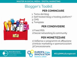 Blogger’s Toolkit
Maria Silvia Sanna
B-eat Digital Kitchen
www.b-eat.it
#EU3SMM@Eurogiovani
MASTER IN SOCIAL MEDIA + DIGITAL MARKETING
1. Tema del blog
2. Self hosted blog o hosting platform?
3. CMS
4. Template
PER COMINCIARE
1) Feed RSS
2) Social networking & community
PER CONDIVIDERE
1) AdSense e programmi di aﬃliazione
2) Article marketing e sponsorizzazioni
3) Concessionarie.
PER MONETIZZARE
 