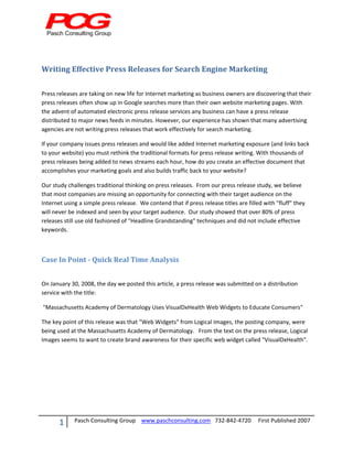  


 


Writing Effective Press Releases for Search Engine Marketing 
  

Press releases are taking on new life for Internet marketing as business owners are discovering that their 
press releases often show up in Google searches more than their own website marketing pages. With 
the advent of automated electronic press release services any business can have a press release 
distributed to major news feeds in minutes. However, our experience has shown that many advertising 
agencies are not writing press releases that work effectively for search marketing. 

If your company issues press releases and would like added Internet marketing exposure (and links back 
to your website) you must rethink the traditional formats for press release writing. With thousands of 
press releases being added to news streams each hour, how do you create an effective document that 
accomplishes your marketing goals and also builds traffic back to your website?  

Our study challenges traditional thinking on press releases.  From our press release study, we believe 
that most companies are missing an opportunity for connecting with their target audience on the 
Internet using a simple press release.  We contend that if press release titles are filled with "fluff" they 
will never be indexed and seen by your target audience.  Our study showed that over 80% of press 
releases still use old fashioned of "Headline Grandstanding" techniques and did not include effective 
keywords. 

 

Case In Point ­ Quick Real Time Analysis 
 

On January 30, 2008, the day we posted this article, a press release was submitted on a distribution 
service with the title: 

 "Massachusetts Academy of Dermatology Uses VisualDxHealth Web Widgets to Educate Consumers"  

The key point of this release was that "Web Widgets" from Logical Images, the posting company, were 
being used at the Massachusetts Academy of Dermatology.   From the text on the press release, Logical 
Images seems to want to create brand awareness for their specific web widget called "VisualDxHealth".   

                                   




       1       Pasch Consulting Group    www.paschconsulting.com   732‐842‐4720     First Published 2007 
 
 