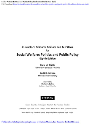 Instructor’s Resource Manual and Test Bank
for
Social Welfare: Politics and Public Policy
Eighth Edition
Diana M. DiNitto
University of Texas—Austin
David H. Johnson
Millersville University
Prepared by
Michael S. Balliro
Delaware State University
Boston Columbus Indianapolis New York San Francisco Hoboken
Amsterdam Cape Town Dubai London Madrid Milan Munich Paris Montreal Toronto
Delhi Mexico City Sao Paulo Sydney Hong Kong Seoul Singapore Taipei Tokyo
Social Welfare Politics And Public Policy 8th Edition Dinitto Test Bank
Full Download: https://testbanklive.com/download/social-welfare-politics-and-public-policy-8th-edition-dinitto-test-bank/
Full download all chapters instantly please go to Solutions Manual, Test Bank site: TestBankLive.com
 